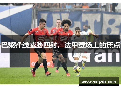巴黎锋线威胁四射，法甲赛场上的焦点