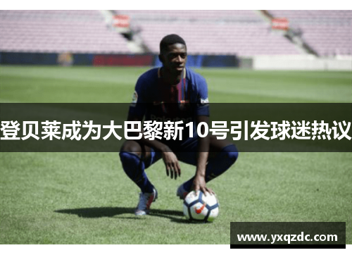 登贝莱成为大巴黎新10号引发球迷热议